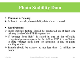 Photo Stability Data
 Common deficiency:
 Failure to provide photo stability data where required
 Requirement:
 Photo stability testing should be conducted on at least one
primary batch of the FPP if appropriate.
 If “protect from light” is stated in one of the officially
recognized pharmacopoeia for the API or FPP, it is sufficient
to state “protect from light” on labelling, in lieu of photo
stability studies.
 Sample should be expose to not less than 1.2 million lux
hours
13/12/2019 118Tatyasaheb Kore College of Pharmacy, Warananagar.
 
