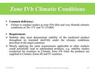 Zone IVb Climatic Conditions
 Common deficiency:
 Failure to conduct studies at zone IVb (Hot and very Humid) climatic
conditions of 30± 2C and 75 ±5%RH.
 Requirement:
 Stability data must demonstrate stability of the medicinal product
throughout its intended shelf‐life under the climatic conditions
prevalent in the target countries.
 Merely applying the same requirements applicable to other markets
could potentially lead to substandard products, e.g. stability studies
conducted for countries in Climatic Zone I/II when the products are
supplied in Climatic Zones III and IV countries.
13/12/2019 119Tatyasaheb Kore College of Pharmacy, Warananagar.
 