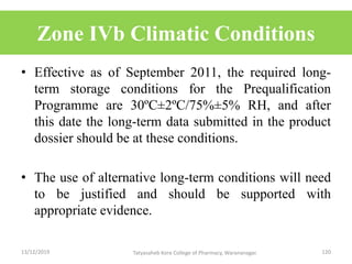 Zone IVb Climatic Conditions
• Effective as of September 2011, the required long-
term storage conditions for the Prequalification
Programme are 30ºC±2ºC/75%±5% RH, and after
this date the long-term data submitted in the product
dossier should be at these conditions.
• The use of alternative long-term conditions will need
to be justified and should be supported with
appropriate evidence.
13/12/2019 120Tatyasaheb Kore College of Pharmacy, Warananagar.
 