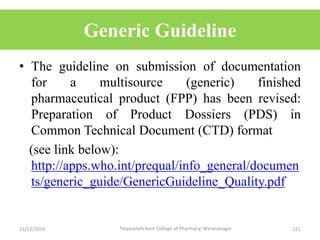 Generic Guideline
• The guideline on submission of documentation
for a multisource (generic) finished
pharmaceutical product (FPP) has been revised:
Preparation of Product Dossiers (PDS) in
Common Technical Document (CTD) format
(see link below):
http://apps.who.int/prequal/info_general/documen
ts/generic_guide/GenericGuideline_Quality.pdf
13/12/2019 121Tatyasaheb Kore College of Pharmacy, Warananagar.
 