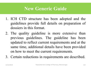 New Generic Guide
1. ICH CTD structure has been adopted and the
guidelines provide full details on preparation of
dossiers in this format.
2. The quality guideline is more extensive than
previous guidelines. The guideline has been
updated to reflect current requirements and at the
same time, additional details have been provided
on how to meet the current requirements.
3. Certain reductions in requirements are described.
13/12/2019 122Tatyasaheb Kore College of Pharmacy, Warananagar.
 