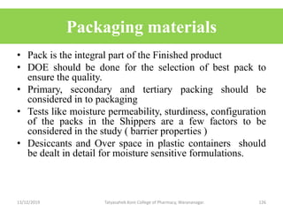 Packaging materials
• Pack is the integral part of the Finished product
• DOE should be done for the selection of best pack to
ensure the quality.
• Primary, secondary and tertiary packing should be
considered in to packaging
• Tests like moisture permeability, sturdiness, configuration
of the packs in the Shippers are a few factors to be
considered in the study ( barrier properties )
• Desiccants and Over space in plastic containers should
be dealt in detail for moisture sensitive formulations.
13/12/2019 Tatyasaheb Kore College of Pharmacy, Warananagar. 126
 