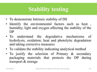 Stability testing
• To demonstrate Intrinsic stability of DS
• Identify the environmental factors such as heat ,
humidity, light and oxygen affecting the stability of the
DP
• To understand the degradative mechanisms of
hydrolysis, oxidation, heat and photolytic degradation
and taking corrective measures
• To validate the stability indicating analytical method
• To justify the selection of Primary & secondary
packaging materials that protects the DP during
transport & storage
13/12/2019 Tatyasaheb Kore College of Pharmacy, Warananagar. 127
 