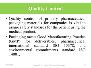 Quality Control
• Quality control of primary pharmaceutical
packaging materials for companies is vital to
assure safety standards for the patient using the
medical product.
• Packaging meets Good Manufacturing Practice
(GMP) for deliverables, pharmaceutical
international standard ISO 15378, and
environmental commitments standard ISO
14001.
13/12/2019 14Tatyasaheb Kore College of Pharmacy, Warananagar.
 