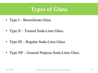 Types of Glass
• Type I – Borosilicate Glass
• Type II – Treated Soda-Lime Glass
• Type III – Regular Soda-Lime Glass
• Type NP – General Purpose Soda-Lime Glass
13/12/2019 18Tatyasaheb Kore College of Pharmacy, Warananagar.
 