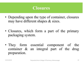 Closures
• Depending upon the type of container, closures
may have different shapes & sizes.
• Closures, which form a part of the primary
packaging system.
• They form essential component of the
container & an integral part of the drug
preparation.
13/12/2019 19Tatyasaheb Kore College of Pharmacy, Warananagar.
 