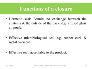 Functions of a closure
• Hermetic seal: Permits no exchange between the
contents & the outside of the pack, e.g. a fused glass
ampoule.
• Effective microbiological seal e.g. rubber cork &
metal overseal.
• Effective seal, acceptable to the product.
13/12/2019 20Tatyasaheb Kore College of Pharmacy, Warananagar.
 