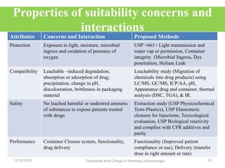 Properties of suitability concerns and
interactions
Attributes Concerns and Interaction Proposed Methods
Protection Exposure to light, moisture, microbial
ingress and oxidation of presence of
oxygen
USP <661> Light transmission and
water vap or permission, Container
integrity (Microbial Ingress, Dye
penetration, Helium Leak
Compatibility Leachable –induced degradation,
absorption or adsorption of drug,
precipitation, change in pH,
discolouration, brittleness in packaging
material
Leachability study (Migration of
chemicals into drug products) using
LC/MS, GC/MS, ICP/AA, pH,
Appearance drug and container, thermal
analysis (DSC, TGA), & IR.
Safety No leached harmful or undesired amounts
of substances to expose patients treated
with drugs
Extraction study (USP Physicochemical
Tests-Plastics), USP Elastomeric
closures for Injections, Toxicological
evaluation, USP Biological reactivity
and complies with CFR additives and
purity
Performance Container Closure system, functionality,
drug delivery
Functionality (Improved patient
compliance or use), Delivery (transfer
dose in right amount or rate)
13/12/2019 22Tatyasaheb Kore College of Pharmacy, Warananagar.
 