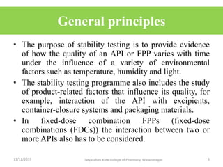 General principles
• The purpose of stability testing is to provide evidence
of how the quality of an API or FPP varies with time
under the influence of a variety of environmental
factors such as temperature, humidity and light.
• The stability testing programme also includes the study
of product-related factors that influence its quality, for
example, interaction of the API with excipients,
container-closure systems and packaging materials.
• In fixed-dose combination FPPs (fixed-dose
combinations (FDCs)) the interaction between two or
more APIs also has to be considered.
13/12/2019 3Tatyasaheb Kore College of Pharmacy, Warananagar.
 