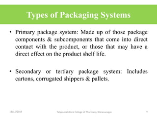 Types of Packaging Systems
• Primary package system: Made up of those package
components & subcomponents that come into direct
contact with the product, or those that may have a
direct effect on the product shelf life.
• Secondary or tertiary package system: Includes
cartons, corrugated shippers & pallets.
13/12/2019 4Tatyasaheb Kore College of Pharmacy, Warananagar.
 