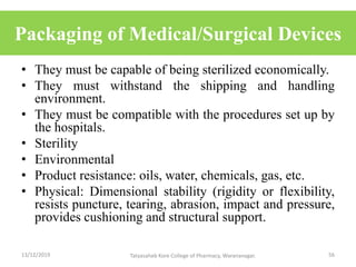 Packaging of Medical/Surgical Devices
• They must be capable of being sterilized economically.
• They must withstand the shipping and handling
environment.
• They must be compatible with the procedures set up by
the hospitals.
• Sterility
• Environmental
• Product resistance: oils, water, chemicals, gas, etc.
• Physical: Dimensional stability (rigidity or flexibility,
resists puncture, tearing, abrasion, impact and pressure,
provides cushioning and structural support.
13/12/2019 56Tatyasaheb Kore College of Pharmacy, Warananagar.
 