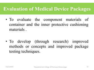 Evaluation of Medical Device Packages
• To evaluate the component materials of
container and the inner protective cushioning
materials .
• To develop (through research) improved
methods or concepts and improved package
testing techniques.
13/12/2019 57Tatyasaheb Kore College of Pharmacy, Warananagar.
 