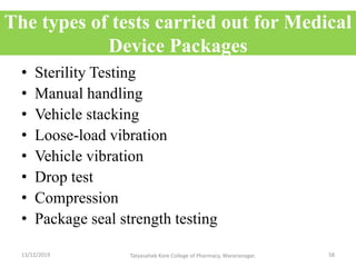 The types of tests carried out for Medical
Device Packages
• Sterility Testing
• Manual handling
• Vehicle stacking
• Loose-load vibration
• Vehicle vibration
• Drop test
• Compression
• Package seal strength testing
13/12/2019 58Tatyasaheb Kore College of Pharmacy, Warananagar.
 