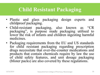 Child Resistant Packaging
• Plastic and glass packaging design experts and
childproof packaging.
• Child-resistant packaging, also known as “CR
packaging”, is purpose made packaging utilised to
lower the risk of infants and children ingesting harmful
medicines.
• Packaging requirements from the EU and US standards
for child resistant packaging regarding prescription
drugs necessitate that over-the-counter medications and
products that contain chemicals require by law the use
of child safety features, and unit dosage packaging
(blister packs) are also covered by these regulations.
13/12/2019 59Tatyasaheb Kore College of Pharmacy, Warananagar.
 