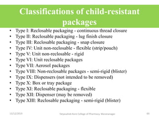 Classifications of child-resistant
packages
• Type I: Reclosable packaging - continuous thread closure
• Type II: Reclosable packaging - lug finish closure
• Type III: Reclosable packaging - snap closure
• Type IV: Unit non-reclosable - flexible (strip/pouch)
• Type V: Unit non-reclosable - rigid
• Type VI: Unit reclosable packages
• Type VII: Aerosol packages
• Type VIII: Non-reclosable packages - semi-rigid (blister)
• Type IX: Dispensers (not intended to be removed)
• Type X: Box or tray package
• Type XI: Reclosable packaging - flexible
• Type XII: Dispenser (may be removed)
• Type XIII: Reclosable packaging - semi-rigid (blister)
13/12/2019 60Tatyasaheb Kore College of Pharmacy, Warananagar.
 