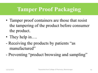 Tamper Proof Packaging
• Tamper proof containers are those that resist
the tampering of the product before consumer
the product.
• They help in….
- Receiving the products by patients “as
manufactured”
- Preventing “product browsing and sampling”
13/12/2019 61Tatyasaheb Kore College of Pharmacy, Warananagar.
 
