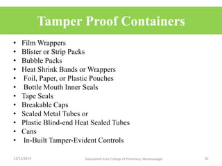Tamper Proof Containers
• Film Wrappers
• Blister or Strip Packs
• Bubble Packs
• Heat Shrink Bands or Wrappers
• Foil, Paper, or Plastic Pouches
• Bottle Mouth Inner Seals
• Tape Seals
• Breakable Caps
• Sealed Metal Tubes or
• Plastic Blind-end Heat Sealed Tubes
• Cans
• In-Built Tamper-Evident Controls
13/12/2019 62Tatyasaheb Kore College of Pharmacy, Warananagar.
 