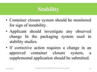 Stability
• Container closure system should be monitored
for sign of instability.
• Applicant should investigate any observed
change In the packaging system used in
stability studies.
• If corrective action requires a change in an
approved container closure system, a
supplemental application should be submitted.
13/12/2019 65Tatyasaheb Kore College of Pharmacy, Warananagar.
 