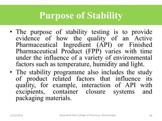 Purpose of Stability
• The purpose of stability testing is to provide
evidence of how the quality of an Active
Pharmaceutical Ingredient (API) or Finished
Pharmaceutical Product (FPP) varies with time
under the influence of a variety of environmental
factors such as temperature, humidity and light.
• The stability programme also includes the study
of product related factors that influence its
quality, for example, interaction of API with
excipients, container closure systems and
packaging materials.
13/12/2019 66Tatyasaheb Kore College of Pharmacy, Warananagar.
 