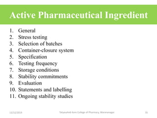Active Pharmaceutical Ingredient
1. General
2. Stress testing
3. Selection of batches
4. Container-closure system
5. Specification
6. Testing frequency
7. Storage conditions
8. Stability commitments
9. Evaluation
10. Statements and labelling
11. Ongoing stability studies
13/12/2019 70Tatyasaheb Kore College of Pharmacy, Warananagar.
 