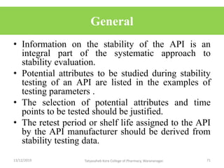General
• Information on the stability of the API is an
integral part of the systematic approach to
stability evaluation.
• Potential attributes to be studied during stability
testing of an API are listed in the examples of
testing parameters .
• The selection of potential attributes and time
points to be tested should be justified.
• The retest period or shelf life assigned to the API
by the API manufacturer should be derived from
stability testing data.
13/12/2019 71Tatyasaheb Kore College of Pharmacy, Warananagar.
 