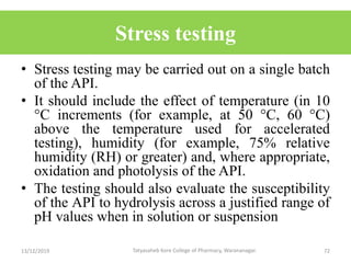 Stress testing
• Stress testing may be carried out on a single batch
of the API.
• It should include the effect of temperature (in 10
°C increments (for example, at 50 °C, 60 °C)
above the temperature used for accelerated
testing), humidity (for example, 75% relative
humidity (RH) or greater) and, where appropriate,
oxidation and photolysis of the API.
• The testing should also evaluate the susceptibility
of the API to hydrolysis across a justified range of
pH values when in solution or suspension
13/12/2019 72Tatyasaheb Kore College of Pharmacy, Warananagar.
 