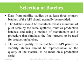 Selection of Batches
• Data from stability studies on at least three primary
batches of the API should normally be provided.
• The batches should be manufactured at a minimum of
pilot scale by the same synthesis route as production
batches, and using a method of manufacture and a
procedure that simulates the final process to be used
for production batches.
• The overall quality of the batches of API placed on
stability studies should be representative of the
quality of the material to be made on a production
scale.
13/12/2019 73Tatyasaheb Kore College of Pharmacy, Warananagar.
 