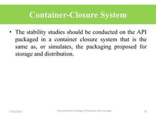 Container-Closure System
• The stability studies should be conducted on the API
packaged in a container closure system that is the
same as, or simulates, the packaging proposed for
storage and distribution.
13/12/2019 74Tatyasaheb Kore College of Pharmacy, Warananagar.
 