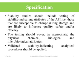 Specification
• Stability studies should include testing of
stability-indicating attributes of the API, i.e. those
that are susceptible to change during storage and
are likely to influence quality, safety and/or
efficacy.
• The testing should cover, as appropriate, the
physical, chemical, biological and
microbiological attributes.
• Validated stability-indicating analytical
procedures should be applied.
13/12/2019 75Tatyasaheb Kore College of Pharmacy, Warananagar.
 