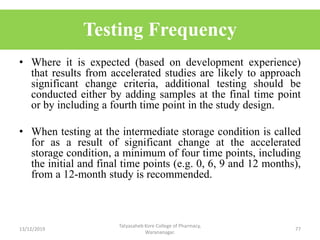 • Where it is expected (based on development experience)
that results from accelerated studies are likely to approach
significant change criteria, additional testing should be
conducted either by adding samples at the final time point
or by including a fourth time point in the study design.
• When testing at the intermediate storage condition is called
for as a result of significant change at the accelerated
storage condition, a minimum of four time points, including
the initial and final time points (e.g. 0, 6, 9 and 12 months),
from a 12-month study is recommended.
13/12/2019
Tatyasaheb Kore College of Pharmacy,
Warananagar.
77
Testing Frequency
 