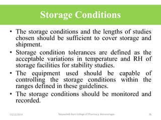 Storage Conditions
• The storage conditions and the lengths of studies
chosen should be sufficient to cover storage and
shipment.
• Storage condition tolerances are defined as the
acceptable variations in temperature and RH of
storage facilities for stability studies.
• The equipment used should be capable of
controlling the storage conditions within the
ranges defined in these guidelines.
• The storage conditions should be monitored and
recorded.
13/12/2019 78Tatyasaheb Kore College of Pharmacy, Warananagar.
 