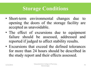 Storage Conditions
• Short-term environmental changes due to
opening the doors of the storage facility are
accepted as unavoidable.
• The effect of excursions due to equipment
failure should be assessed, addressed and
reported if judged to affect stability results.
• Excursions that exceed the defined tolerances
for more than 24 hours should be described in
the study report and their effects assessed.
13/12/2019
Tatyasaheb Kore College of Pharmacy,
Warananagar.
79
 