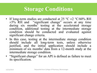 Storage Conditions
• If long-term studies are conducted at 25 °C ±2 °C/60% RH
±5% RH and “significant change” occurs at any time
during six months’ testing at the accelerated storage
condition, additional testing at the intermediate storage
condition should be conducted and evaluated against
significant change criteria.
• In this case, testing at the intermediate storage condition
should include all long-term tests, unless otherwise
justified, and the initial application should include a
minimum of six months’ data from a 12-month study at the
intermediate storage condition.
• “Significant change” for an API is defined as failure to meet
its specification.
13/12/2019 80Tatyasaheb Kore College of Pharmacy, Warananagar.
 