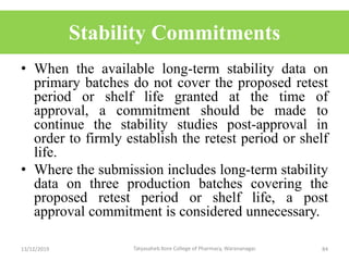 Stability Commitments
• When the available long-term stability data on
primary batches do not cover the proposed retest
period or shelf life granted at the time of
approval, a commitment should be made to
continue the stability studies post-approval in
order to firmly establish the retest period or shelf
life.
• Where the submission includes long-term stability
data on three production batches covering the
proposed retest period or shelf life, a post
approval commitment is considered unnecessary.
13/12/2019 84Tatyasaheb Kore College of Pharmacy, Warananagar.
 