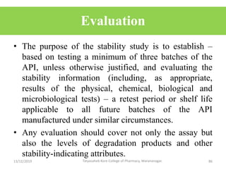 Evaluation
• The purpose of the stability study is to establish –
based on testing a minimum of three batches of the
API, unless otherwise justified, and evaluating the
stability information (including, as appropriate,
results of the physical, chemical, biological and
microbiological tests) – a retest period or shelf life
applicable to all future batches of the API
manufactured under similar circumstances.
• Any evaluation should cover not only the assay but
also the levels of degradation products and other
stability-indicating attributes.
13/12/2019 86Tatyasaheb Kore College of Pharmacy, Warananagar.
 