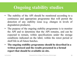 Ongoing stability studies
• The stability of the API should be monitored according to a
continuous and appropriate programme that will permit the
detection of any stability issue (e.g. changes in levels of
degradation products).
• The purpose of the ongoing stability programme is to monitor
the API and to determine that the API remains, and can be
expected to remain, within specifications under the storage
conditions indicated on the label, within the retest period or
shelf life in all future batches.
• The ongoing stability programme should be described in a
written protocol and the results presented in a formal
report that should be available on site.
13/12/2019 88Tatyasaheb Kore College of Pharmacy, Warananagar.
 