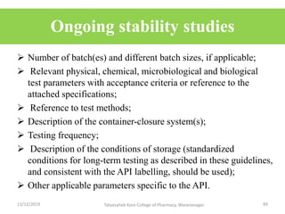 Ongoing stability studies
 Number of batch(es) and different batch sizes, if applicable;
 Relevant physical, chemical, microbiological and biological
test parameters with acceptance criteria or reference to the
attached specifications;
 Reference to test methods;
 Description of the container-closure system(s);
 Testing frequency;
 Description of the conditions of storage (standardized
conditions for long-term testing as described in these guidelines,
and consistent with the API labelling, should be used);
 Other applicable parameters specific to the API.
13/12/2019 89Tatyasaheb Kore College of Pharmacy, Warananagar.
 