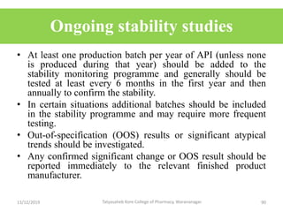 Ongoing stability studies
• At least one production batch per year of API (unless none
is produced during that year) should be added to the
stability monitoring programme and generally should be
tested at least every 6 months in the first year and then
annually to confirm the stability.
• In certain situations additional batches should be included
in the stability programme and may require more frequent
testing.
• Out-of-specification (OOS) results or significant atypical
trends should be investigated.
• Any confirmed significant change or OOS result should be
reported immediately to the relevant finished product
manufacturer.
13/12/2019 90Tatyasaheb Kore College of Pharmacy, Warananagar.
 