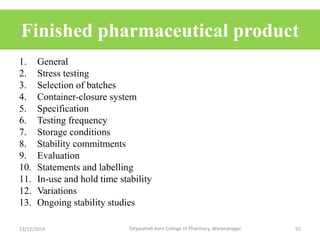 Finished pharmaceutical product
1. General
2. Stress testing
3. Selection of batches
4. Container-closure system
5. Specification
6. Testing frequency
7. Storage conditions
8. Stability commitments
9. Evaluation
10. Statements and labelling
11. In-use and hold time stability
12. Variations
13. Ongoing stability studies
13/12/2019 92Tatyasaheb Kore College of Pharmacy, Warananagar.
 