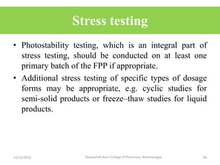 Stress testing
• Photostability testing, which is an integral part of
stress testing, should be conducted on at least one
primary batch of the FPP if appropriate.
• Additional stress testing of specific types of dosage
forms may be appropriate, e.g. cyclic studies for
semi-solid products or freeze–thaw studies for liquid
products.
13/12/2019 94Tatyasaheb Kore College of Pharmacy, Warananagar.
 