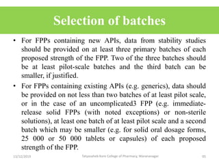 Selection of batches
• For FPPs containing new APIs, data from stability studies
should be provided on at least three primary batches of each
proposed strength of the FPP. Two of the three batches should
be at least pilot-scale batches and the third batch can be
smaller, if justified.
• For FPPs containing existing APIs (e.g. generics), data should
be provided on not less than two batches of at least pilot scale,
or in the case of an uncomplicated3 FPP (e.g. immediate-
release solid FPPs (with noted exceptions) or non-sterile
solutions), at least one batch of at least pilot scale and a second
batch which may be smaller (e.g. for solid oral dosage forms,
25 000 or 50 000 tablets or capsules) of each proposed
strength of the FPP.
13/12/2019 95Tatyasaheb Kore College of Pharmacy, Warananagar.
 