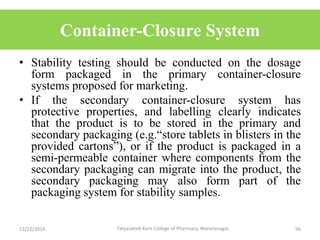 Container-Closure System
• Stability testing should be conducted on the dosage
form packaged in the primary container-closure
systems proposed for marketing.
• If the secondary container-closure system has
protective properties, and labelling clearly indicates
that the product is to be stored in the primary and
secondary packaging (e.g.“store tablets in blisters in the
provided cartons”), or if the product is packaged in a
semi-permeable container where components from the
secondary packaging can migrate into the product, the
secondary packaging may also form part of the
packaging system for stability samples.
13/12/2019 96Tatyasaheb Kore College of Pharmacy, Warananagar.
 