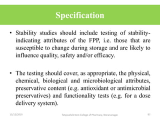 Specification
• Stability studies should include testing of stability-
indicating attributes of the FPP, i.e. those that are
susceptible to change during storage and are likely to
influence quality, safety and/or efficacy.
• The testing should cover, as appropriate, the physical,
chemical, biological and microbiological attributes,
preservative content (e.g. antioxidant or antimicrobial
preservatives) and functionality tests (e.g. for a dose
delivery system).
13/12/2019 97Tatyasaheb Kore College of Pharmacy, Warananagar.
 