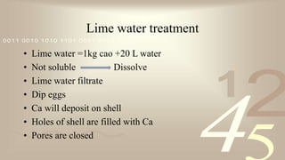 421
0011 0010 1010 1101 0001 0100 1011
Lime water treatment
• Lime water =1kg cao +20 L water
• Not soluble Dissolve
• Lime water filtrate
• Dip eggs
• Ca will deposit on shell
• Holes of shell are filled with Ca
• Pores are closed
 