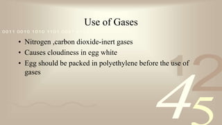 421
0011 0010 1010 1101 0001 0100 1011
Use of Gases
• Nitrogen ,carbon dioxide-inert gases
• Causes cloudiness in egg white
• Egg should be packed in polyethylene before the use of
gases
 