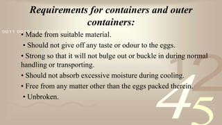 421
0011 0010 1010 1101 0001 0100 1011
Requirements for containers and outer
containers:
• Made from suitable material.
• Should not give off any taste or odour to the eggs.
• Strong so that it will not bulge out or buckle in during normal
handling or transporting.
• Should not absorb excessive moisture during cooling.
• Free from any matter other than the eggs packed therein.
• Unbroken.
 