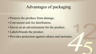 421
0011 0010 1010 1101 0001 0100 1011
Advantages of packaging
• Protects the produce from damage.
• Convenient unit for distribution.
• Serves as an advertisement for the product.
• Labels/brands the product.
• Provides protection against odours and moisture.
 