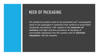 NEED OF PACKAGING
All medicinal products need to be protected and “consequently
need to be packaged in containers that conform to prescribed
standards, particularly with respect to the exclusion of
moisture and light and the prevention of leaching of
extractable substances into the contents and of chemical
interaction with the contents.
 