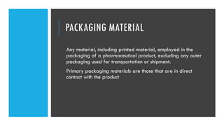 PACKAGING MATERIAL
Any material, including printed material, employed in the
packaging of a pharmaceutical product, excluding any outer
packaging used for transportation or shipment.
Primary packaging materials are those that are in direct
contact with the product
 