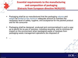 Essential requirements to the manufacturing  and composition of packaging  (Extracts from European directive 94/62/CE) Packaging shall be so manufactured that the packaging  volume  and  weight  be  limited to the minimum  adequate amount to maintain the necessary level of safety, hygiene, and acceptance for the packed product and for the consumer Packaging shall be designed, produced and commercialized in such a way as to permit its re-use or recovery, including recycling, and to minimize its impact on the environment when packaging waste or residues from packaging waste management operations are disposed of … 